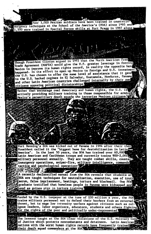 3,000 Mexican soldiers have been rained in counterin  Ry Lechniques at the School of the inerica’s (SOA) since 1995 and Sy wrce trained in Specisl Forces skilla at Fort Rcags in 1997 slong  [Though President 1rade Agreenent  rappened. In its  her . has chosen to  Lo the 0.5: hacred cegines in £ Sal  oa beher Latin Mrerican countces challenged int e 3ene opposing poltical dictatorships3  other, than Cacourags ceal democracy snd human rights X ctively providing military training to those responsible for amin [exico’s Parani1itary death squads who tecrorize exicen citizens 3]  SOR are taught techniques for neutralization, execution, use of trutiy  jserwn, false imprisomment, beatings, torture mnd blacknail. (ne SOAY te testified that honeless people in Panoma vece kidnapped mnd  -+ Laxpeyec ot the tune of $20-million a year, the SON traina military pecsomel ot to defend theis borders froh an externel (hcent, bt T vage Tou snransity varface sgainat citizins soch a3 rel W Lgous fesders, Jabor orpanizecs, sdcators, stodence snd othecs. fishtin  